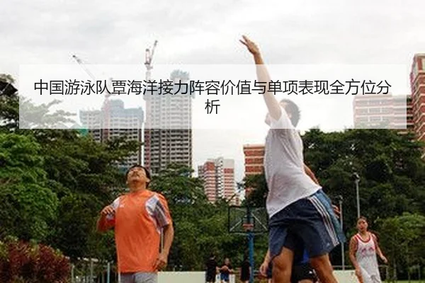 中国游泳队覃海洋接力阵容价值与单项表现全方位分析
