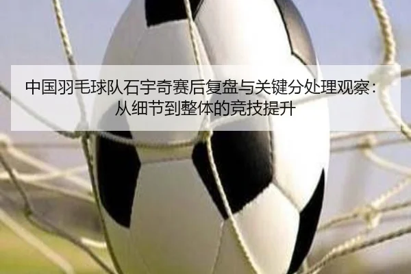中国羽毛球队石宇奇赛后复盘与关键分处理观察：从细节到整体的竞技提升